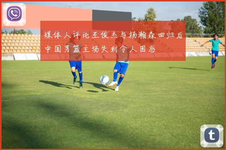 媒体人评论王俊杰与杨瀚森回归后中国男篮主场失利令人困惑