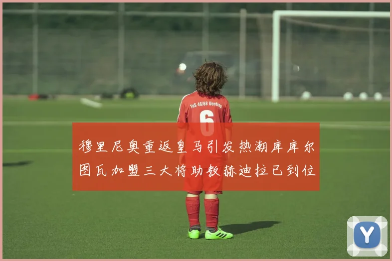 穆里尼奥重返皇马引发热潮库库尔图瓦加盟三大将助教赫迪拉已到位