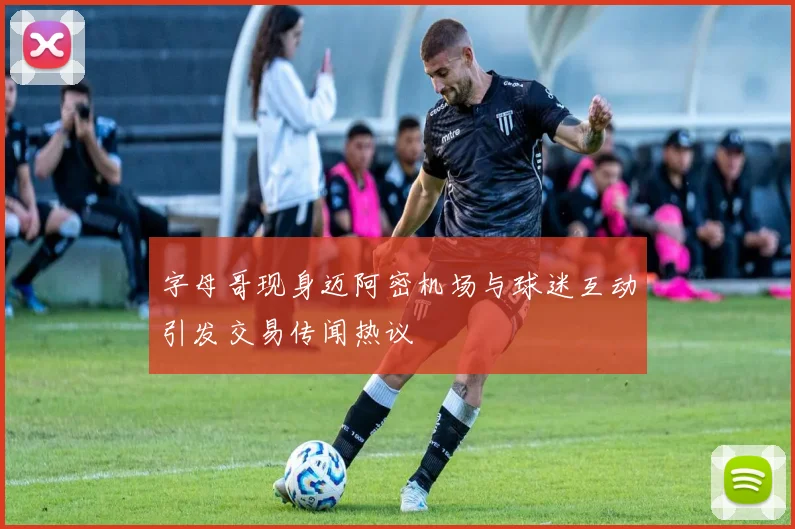 字母哥现身迈阿密机场与球迷互动引发交易传闻热议