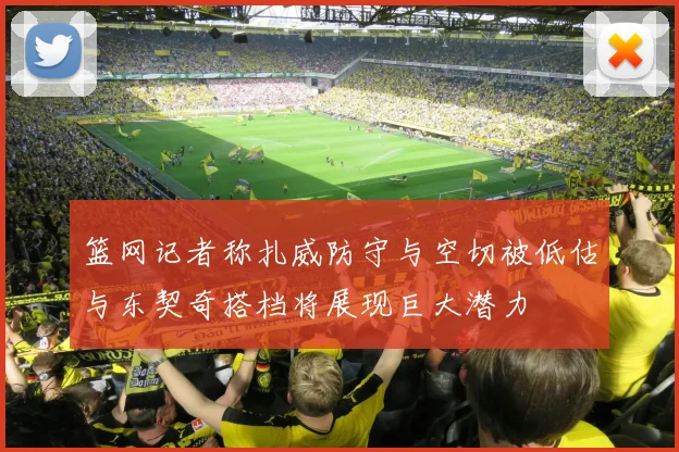 篮网记者称扎威防守与空切被低估与东契奇搭档将展现巨大潜力